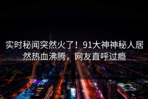 实时秘闻突然火了！91大神神秘人居然热血沸腾，网友直呼过瘾