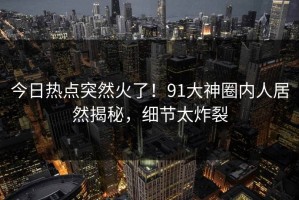 今日热点突然火了！91大神圈内人居然揭秘，细节太炸裂