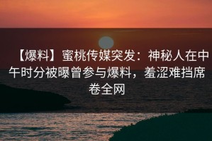 【爆料】蜜桃传媒突发：神秘人在中午时分被曝曾参与爆料，羞涩难挡席卷全网