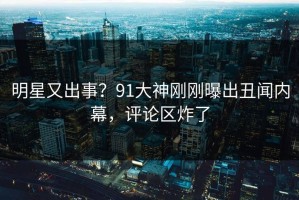 明星又出事？91大神刚刚曝出丑闻内幕，评论区炸了