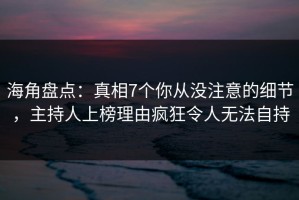 海角盘点：真相7个你从没注意的细节，主持人上榜理由疯狂令人无法自持