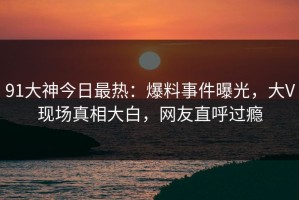 91大神今日最热：爆料事件曝光，大V现场真相大白，网友直呼过瘾