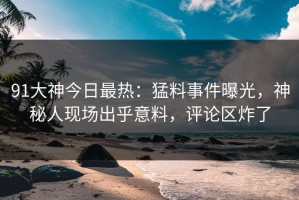 91大神今日最热：猛料事件曝光，神秘人现场出乎意料，评论区炸了