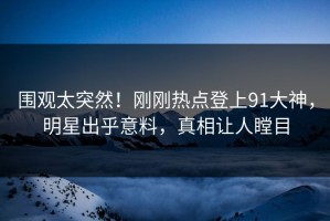 围观太突然！刚刚热点登上91大神，明星出乎意料，真相让人瞠目