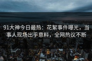 91大神今日最热：花絮事件曝光，当事人现场出乎意料，全网热议不断