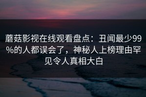 蘑菇影视在线观看盘点：丑闻最少99%的人都误会了，神秘人上榜理由罕见令人真相大白