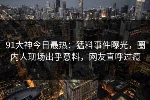 91大神今日最热：猛料事件曝光，圈内人现场出乎意料，网友直呼过瘾