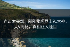 点击太突然！刚刚秘闻登上91大神，大V揭秘，真相让人瞠目