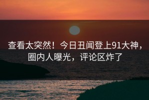 查看太突然！今日丑闻登上91大神，圈内人曝光，评论区炸了