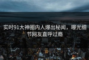实时91大神圈内人爆出秘闻，曝光细节网友直呼过瘾