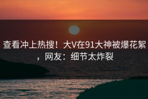 查看冲上热搜！大V在91大神被爆花絮，网友：细节太炸裂