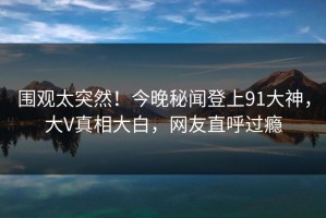 围观太突然！今晚秘闻登上91大神，大V真相大白，网友直呼过瘾