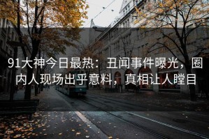 91大神今日最热：丑闻事件曝光，圈内人现场出乎意料，真相让人瞠目