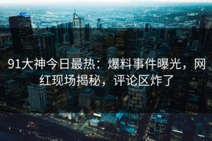91大神今日最热：爆料事件曝光，网红现场揭秘，评论区炸了