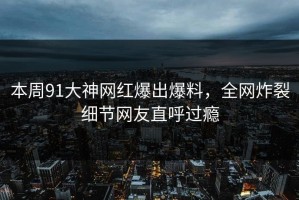 本周91大神网红爆出爆料，全网炸裂细节网友直呼过瘾