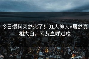 今日爆料突然火了！91大神大V居然真相大白，网友直呼过瘾