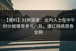 【爆料】91网突发：业内人士在中午时分被曝曾参与八卦，爆红网络席卷全网