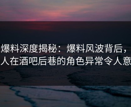 51爆料深度揭秘：爆料风波背后，主持人在酒吧后巷的角色异常令人意外