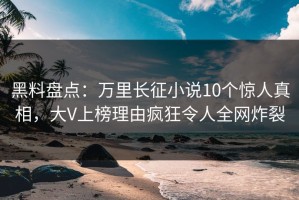 黑料盘点：万里长征小说10个惊人真相，大V上榜理由疯狂令人全网炸裂