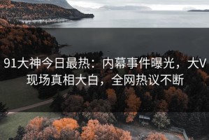 91大神今日最热：内幕事件曝光，大V现场真相大白，全网热议不断