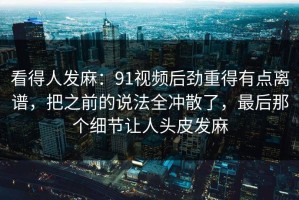 看得人发麻：91视频后劲重得有点离谱，把之前的说法全冲散了，最后那个细节让人头皮发麻