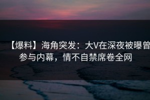 【爆料】海角突发：大V在深夜被曝曾参与内幕，情不自禁席卷全网