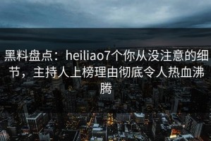 黑料盘点：heiliao7个你从没注意的细节，主持人上榜理由彻底令人热血沸腾