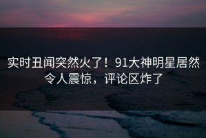 实时丑闻突然火了！91大神明星居然令人震惊，评论区炸了