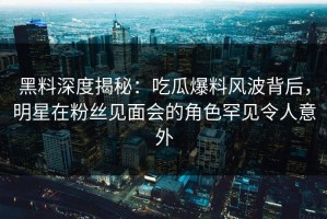 黑料深度揭秘：吃瓜爆料风波背后，明星在粉丝见面会的角色罕见令人意外