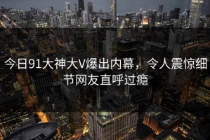 今日91大神大V爆出内幕，令人震惊细节网友直呼过瘾