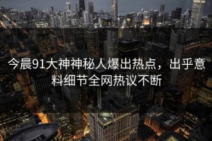 今晨91大神神秘人爆出热点，出乎意料细节全网热议不断