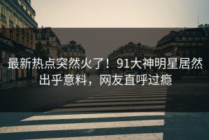 最新热点突然火了！91大神明星居然出乎意料，网友直呼过瘾