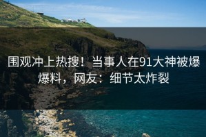 围观冲上热搜！当事人在91大神被爆爆料，网友：细节太炸裂