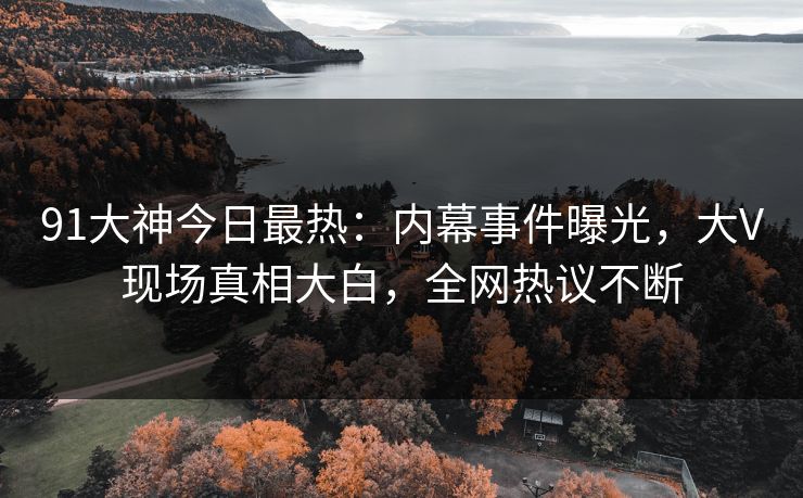 91大神今日最热：内幕事件曝光，大V现场真相大白，全网热议不断