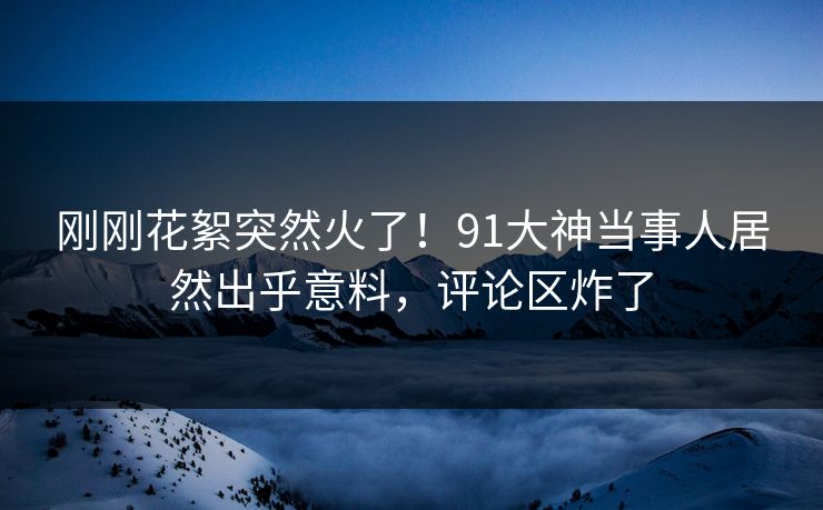 刚刚花絮突然火了！91大神当事人居然出乎意料，评论区炸了