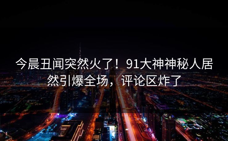 今晨丑闻突然火了！91大神神秘人居然引爆全场，评论区炸了
