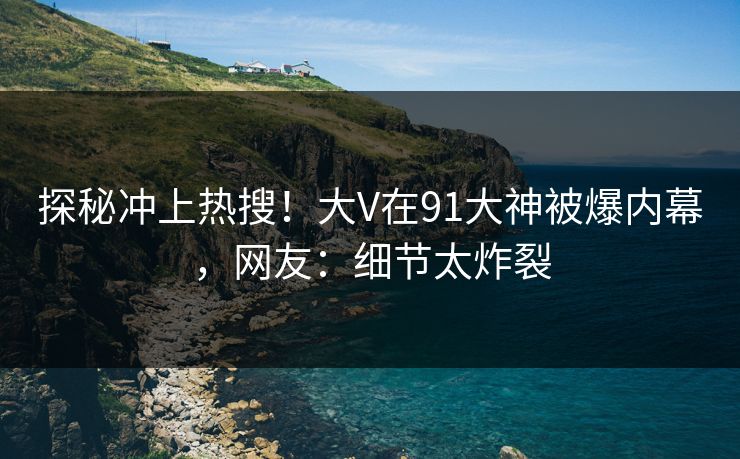 探秘冲上热搜！大V在91大神被爆内幕，网友：细节太炸裂