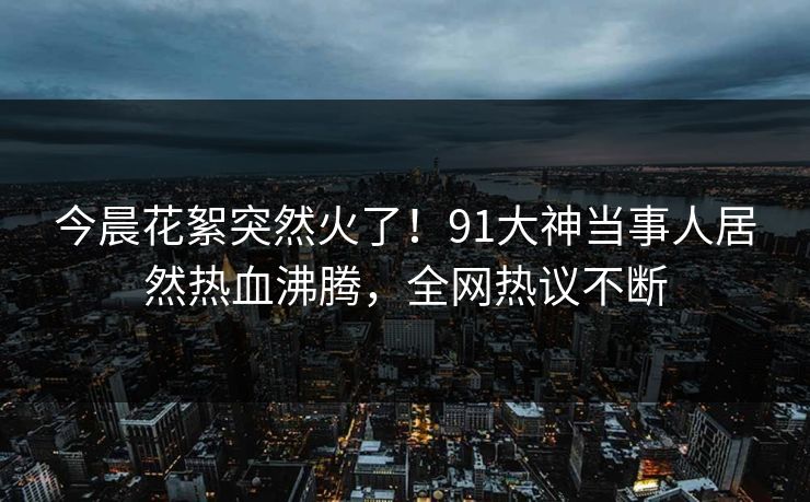 今晨花絮突然火了！91大神当事人居然热血沸腾，全网热议不断