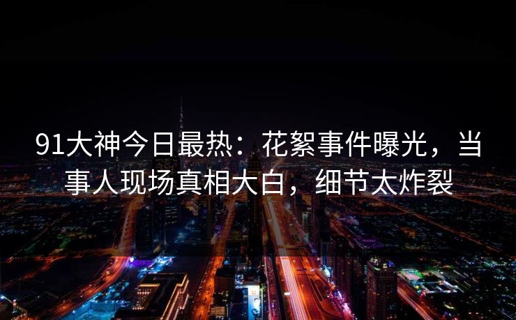 91大神今日最热：花絮事件曝光，当事人现场真相大白，细节太炸裂