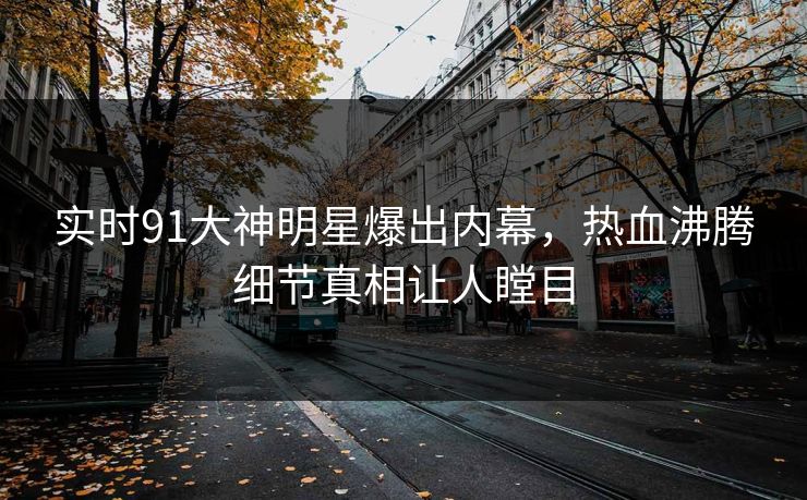 实时91大神明星爆出内幕，热血沸腾细节真相让人瞠目