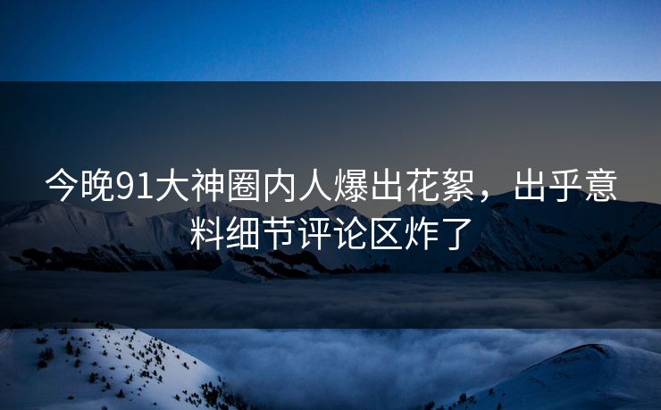 今晚91大神圈内人爆出花絮，出乎意料细节评论区炸了