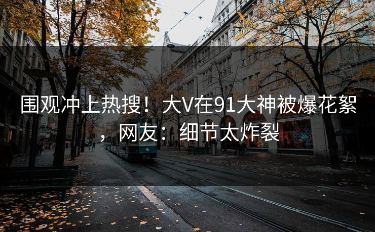 围观冲上热搜！大V在91大神被爆花絮，网友：细节太炸裂