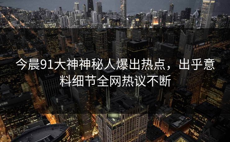 今晨91大神神秘人爆出热点，出乎意料细节全网热议不断