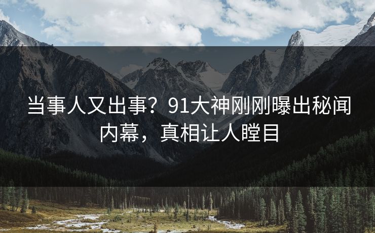 当事人又出事？91大神刚刚曝出秘闻内幕，真相让人瞠目