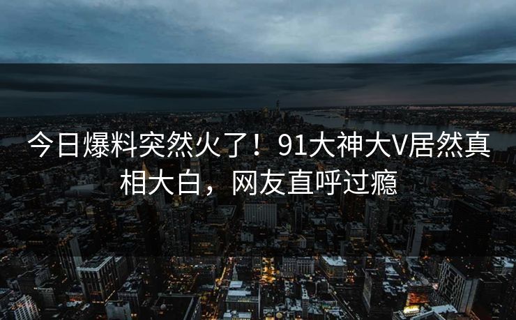 今日爆料突然火了！91大神大V居然真相大白，网友直呼过瘾