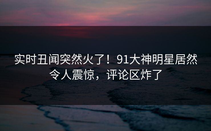 实时丑闻突然火了！91大神明星居然令人震惊，评论区炸了