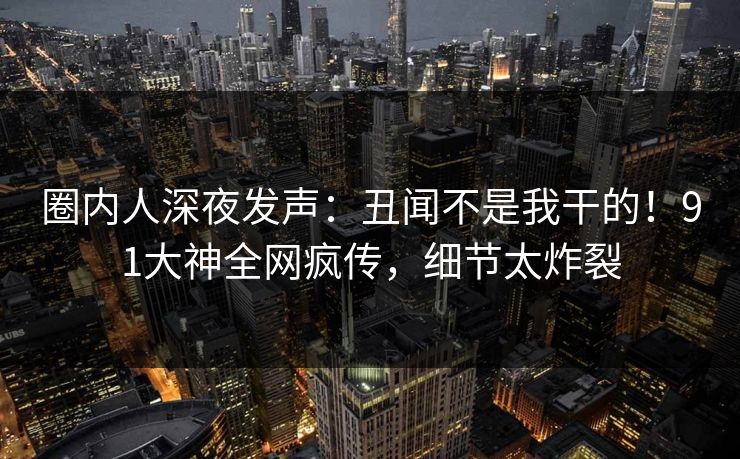 圈内人深夜发声：丑闻不是我干的！91大神全网疯传，细节太炸裂