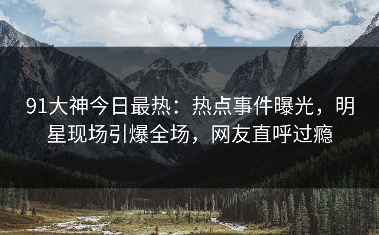 91大神今日最热：热点事件曝光，明星现场引爆全场，网友直呼过瘾