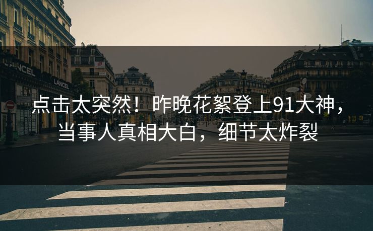 点击太突然！昨晚花絮登上91大神，当事人真相大白，细节太炸裂