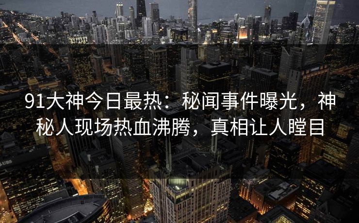 91大神今日最热：秘闻事件曝光，神秘人现场热血沸腾，真相让人瞠目